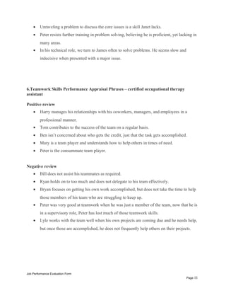 • Unraveling a problem to discuss the core issues is a skill Janet lacks.
• Peter resists further training in problem solving, believing he is proficient, yet lacking in
many areas.
• In his technical role, we turn to James often to solve problems. He seems slow and
indecisive when presented with a major issue.
6.Teamwork Skills Performance Appraisal Phrases – certified occupational therapy
assistant
Positive review
• Harry manages his relationships with his coworkers, managers, and employees in a
professional manner.
• Tom contributes to the success of the team on a regular basis.
• Ben isn’t concerned about who gets the credit, just that the task gets accomplished.
• Mary is a team player and understands how to help others in times of need.
• Peter is the consummate team player.
Negative review
• Bill does not assist his teammates as required.
• Ryan holds on to too much and does not delegate to his team effectively.
• Bryan focuses on getting his own work accomplished, but does not take the time to help
those members of his team who are struggling to keep up.
• Peter was very good at teamwork when he was just a member of the team, now that he is
in a supervisory role, Peter has lost much of those teamwork skills.
• Lyle works with the team well when his own projects are coming due and he needs help,
but once those are accomplished, he does not frequently help others on their projects.
Job Performance Evaluation Form
Page 11
 