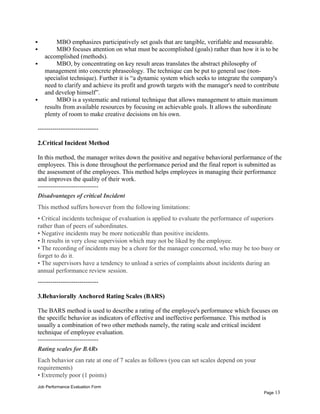  MBO emphasizes participatively set goals that are tangible, verifiable and measurable.
 MBO focuses attention on what must be accomplished (goals) rather than how it is to be
accomplished (methods).
 MBO, by concentrating on key result areas translates the abstract philosophy of
management into concrete phraseology. The technique can be put to general use (non-
specialist technique). Further it is “a dynamic system which seeks to integrate the company's
need to clarify and achieve its profit and growth targets with the manager's need to contribute
and develop himself”.
 MBO is a systematic and rational technique that allows management to attain maximum
results from available resources by focusing on achievable goals. It allows the subordinate
plenty of room to make creative decisions on his own.
-----------------------------
2.Critical Incident Method
In this method, the manager writes down the positive and negative behavioral performance of the
employees. This is done throughout the performance period and the final report is submitted as
the assessment of the employees. This method helps employees in managing their performance
and improves the quality of their work.
-----------------------------
Disadvantages of critical Incident
This method suffers however from the following limitations:
• Critical incidents technique of evaluation is applied to evaluate the performance of superiors
rather than of peers of subordinates.
• Negative incidents may be more noticeable than positive incidents.
• It results in very close supervision which may not be liked by the employee.
• The recording of incidents may be a chore for the manager concerned, who may be too busy or
forget to do it.
• The supervisors have a tendency to unload a series of complaints about incidents during an
annual performance review session.
-----------------------------
3.Behaviorally Anchored Rating Scales (BARS)
The BARS method is used to describe a rating of the employee's performance which focuses on
the specific behavior as indicators of effective and ineffective performance. This method is
usually a combination of two other methods namely, the rating scale and critical incident
technique of employee evaluation.
-----------------------------
Rating scales for BARs
Each behavior can rate at one of 7 scales as follows (you can set scales depend on your
requirements)
• Extremely poor (1 points)
Job Performance Evaluation Form
Page 13
 