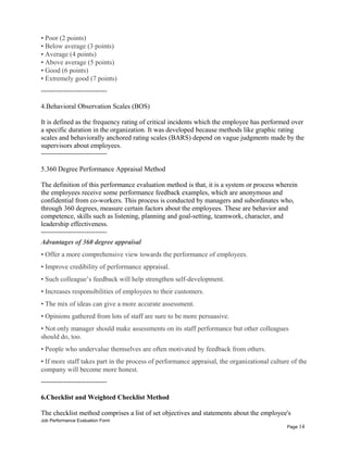 • Poor (2 points)
• Below average (3 points)
• Average (4 points)
• Above average (5 points)
• Good (6 points)
• Extremely good (7 points)
-----------------------------
4.Behavioral Observation Scales (BOS)
It is defined as the frequency rating of critical incidents which the employee has performed over
a specific duration in the organization. It was developed because methods like graphic rating
scales and behaviorally anchored rating scales (BARS) depend on vague judgments made by the
supervisors about employees.
-----------------------------
5.360 Degree Performance Appraisal Method
The definition of this performance evaluation method is that, it is a system or process wherein
the employees receive some performance feedback examples, which are anonymous and
confidential from co-workers. This process is conducted by managers and subordinates who,
through 360 degrees, measure certain factors about the employees. These are behavior and
competence, skills such as listening, planning and goal-setting, teamwork, character, and
leadership effectiveness.
-----------------------------
Advantages of 360 degree appraisal
• Offer a more comprehensive view towards the performance of employees.
• Improve credibility of performance appraisal.
• Such colleague’s feedback will help strengthen self-development.
• Increases responsibilities of employees to their customers.
• The mix of ideas can give a more accurate assessment.
• Opinions gathered from lots of staff are sure to be more persuasive.
• Not only manager should make assessments on its staff performance but other colleagues
should do, too.
• People who undervalue themselves are often motivated by feedback from others.
• If more staff takes part in the process of performance appraisal, the organizational culture of the
company will become more honest.
-----------------------------
6.Checklist and Weighted Checklist Method
The checklist method comprises a list of set objectives and statements about the employee's
Job Performance Evaluation Form
Page 14
 