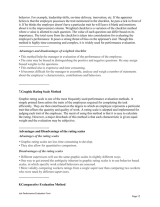 behavior. For example, leadership skills, on-time delivery, innovation, etc. If the appraiser
believes that the employee possesses the trait mentioned in the checklist, he puts a tick in front of
it. If he thinks the employee doesn't have a particular trait he will leave it blank and mentions
about it in the improvement column. Weighted checklist is a variation of the checklist method
where a value is allotted to each question. The value of each question can differ based on its
importance. The total score from the checklist is taken into consideration for evaluating the
employee's performance. It poses a strong threat of bias on the appraiser's end. Though this
method is highly time-consuming and complex, it is widely used for performance evaluation.
-----------------------------
Advantages and disadvantages of weighted checklist
• This method help the manager in evaluation of the performance of the employee.
• The rater may be biased in distinguishing the positive and negative questions. He may assign
biased weights to the questions.
• This method also is expensive and time consuming.
• It becomes difficult for the manager to assemble, analyze and weigh a number of statements
about the employee’s characteristics, contributions and behaviors.
-----------------------------
7.Graphic Rating Scale Method
Graphic rating scale is one of the most frequently used performance evaluation methods. A
simple printed form enlists the traits of the employees required for completing the task
efficiently. They are then rated based on the degree to which an employee represents a particular
trait that affects the quantity and quality of work. A rating scale is adopted and implemented for
judging each trait of the employee. The merit of using this method is that it is easy to calculate
the rating. However, a major drawback of this method is that each characteristic is given equal
weight and the evaluation may be subjective.
-----------------------------
Advantages and Disadvantage of the rating scales
Advantages of the rating scales
• Graphic rating scales are less time consuming to develop.
• They also allow for quantitative comparison.
Disadvantages of the rating scales
• Different supervisors will use the same graphic scales in slightly different ways.
• One way to get around the ambiguity inherent in graphic rating scales is to use behavior based
scales, in which specific work related behaviors are assessed.
• More validity comparing workers ratings from a single supervisor than comparing two workers
who were rated by different supervisors.
-----------------------------
8.Comparative Evaluation Method
Job Performance Evaluation Form
Page 15
 
