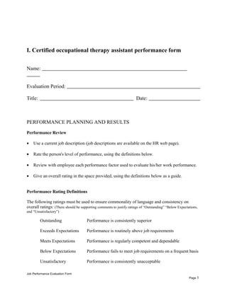 I. Certified occupational therapy assistant performance form
Name:
Evaluation Period:
Title: Date:
PERFORMANCE PLANNING AND RESULTS
Performance Review
• Use a current job description (job descriptions are available on the HR web page).
• Rate the person's level of performance, using the definitions below.
• Review with employee each performance factor used to evaluate his/her work performance.
• Give an overall rating in the space provided, using the definitions below as a guide.
Performance Rating Definitions
The following ratings must be used to ensure commonality of language and consistency on
overall ratings: (There should be supporting comments to justify ratings of “Outstanding” “Below Expectations,
and “Unsatisfactory”)
Outstanding Performance is consistently superior
Exceeds Expectations Performance is routinely above job requirements
Meets Expectations Performance is regularly competent and dependable
Below Expectations Performance fails to meet job requirements on a frequent basis
Unsatisfactory Performance is consistently unacceptable
Job Performance Evaluation Form
Page 3
 