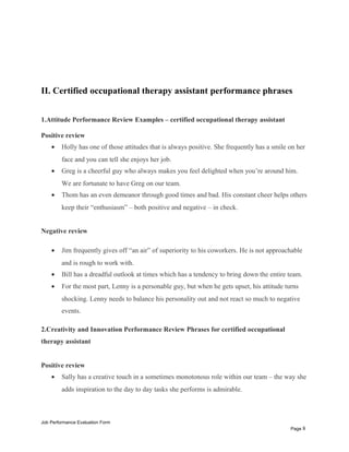 II. Certified occupational therapy assistant performance phrases
1.Attitude Performance Review Examples – certified occupational therapy assistant
Positive review
• Holly has one of those attitudes that is always positive. She frequently has a smile on her
face and you can tell she enjoys her job.
• Greg is a cheerful guy who always makes you feel delighted when you’re around him.
We are fortunate to have Greg on our team.
• Thom has an even demeanor through good times and bad. His constant cheer helps others
keep their “enthusiasm” – both positive and negative – in check.
Negative review
• Jim frequently gives off “an air” of superiority to his coworkers. He is not approachable
and is rough to work with.
• Bill has a dreadful outlook at times which has a tendency to bring down the entire team.
• For the most part, Lenny is a personable guy, but when he gets upset, his attitude turns
shocking. Lenny needs to balance his personality out and not react so much to negative
events.
2.Creativity and Innovation Performance Review Phrases for certified occupational
therapy assistant
Positive review
• Sally has a creative touch in a sometimes monotonous role within our team – the way she
adds inspiration to the day to day tasks she performs is admirable.
Job Performance Evaluation Form
Page 8
 