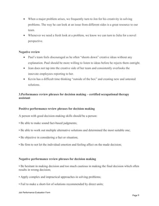 • When a major problem arises, we frequently turn to Jon for his creativity in solving
problems. The way he can look at an issue from different sides is a great resource to our
team.
• Whenever we need a fresh look at a problem, we know we can turn to Julia for a novel
perspective.
Negative review
• Paul’s team feels discouraged as he often “shoots down” creative ideas without any
explanation. Paul should be more willing to listen to ideas before he rejects them outright.
• Jean does not tap into the creative side of her team and consistently overlooks the
innovate employees reporting to her.
• Kevin has a difficult time thinking “outside of the box” and creating new and untested
solutions.
3.Performance review phrases for decision making – certified occupational therapy
assistant
Positive performance review phrases for decision making
A person with good decision-making skills should be a person:
• Be able to make sound fact-based judgments;
• Be able to work out multiple alternative solutions and determined the most suitable one;
• Be objective in considering a fact or situation;
• Be firm to not let the individual emotion and feeling affect on the made decision;
Negative performance review phrases for decision making
• Be hesitant in making decision and too much cautious in making the final decision which often
results in wrong decision;
• Apply complex and impractical approaches in solving problems;
• Fail to make a short-list of solutions recommended by direct units;
Job Performance Evaluation Form
Page 9
 
