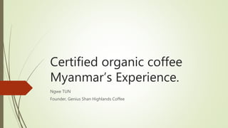 Certified organic coffee
Myanmar’s Experience.
Ngwe TUN
Founder, Genius Shan Highlands Coffee
 