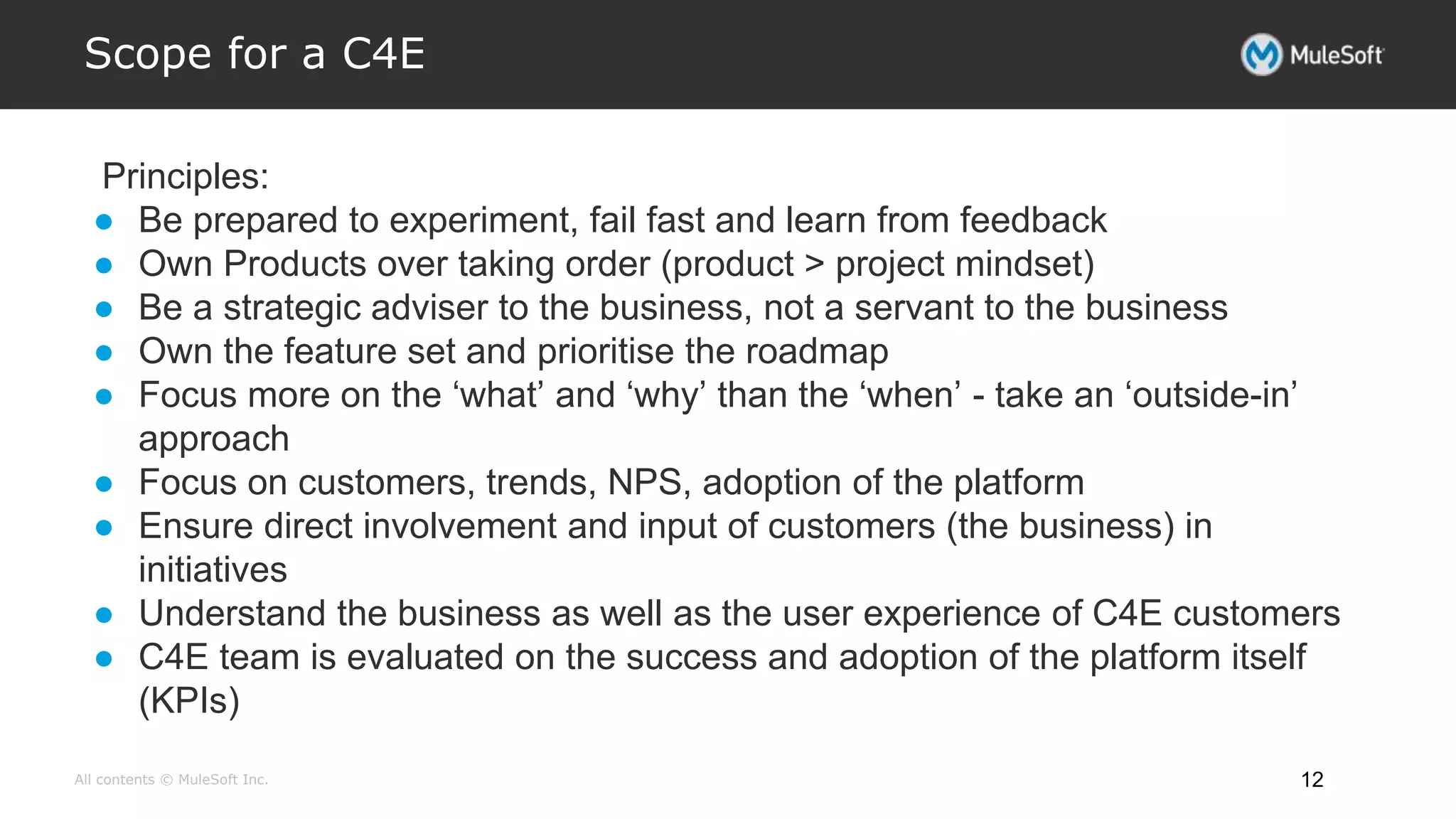 All contents © MuleSoft Inc.
Scope for a C4E
12
Principles:
● Be prepared to experiment, fail fast and learn from feedback
● Own Products over taking order (product > project mindset)
● Be a strategic adviser to the business, not a servant to the business
● Own the feature set and prioritise the roadmap
● Focus more on the ‘what’ and ‘why’ than the ‘when’ - take an ‘outside-in’
approach
● Focus on customers, trends, NPS, adoption of the platform
● Ensure direct involvement and input of customers (the business) in
initiatives
● Understand the business as well as the user experience of C4E customers
● C4E team is evaluated on the success and adoption of the platform itself
(KPIs)
 