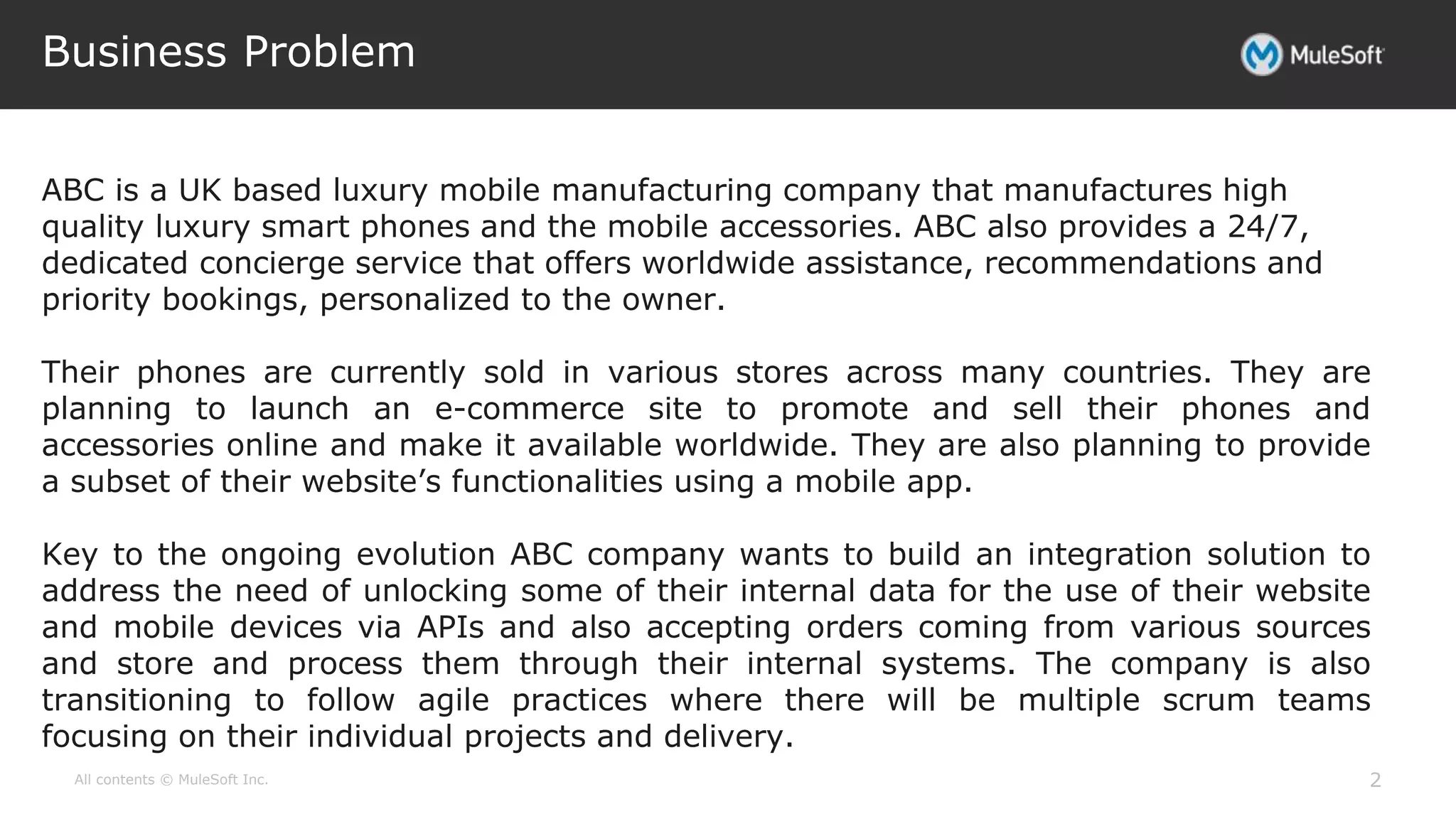 All contents © MuleSoft Inc.
Business Problem
2
ABC is a UK based luxury mobile manufacturing company that manufactures high
quality luxury smart phones and the mobile accessories. ABC also provides a 24/7,
dedicated concierge service that offers worldwide assistance, recommendations and
priority bookings, personalized to the owner.
Their phones are currently sold in various stores across many countries. They are
planning to launch an e-commerce site to promote and sell their phones and
accessories online and make it available worldwide. They are also planning to provide
a subset of their website’s functionalities using a mobile app.
Key to the ongoing evolution ABC company wants to build an integration solution to
address the need of unlocking some of their internal data for the use of their website
and mobile devices via APIs and also accepting orders coming from various sources
and store and process them through their internal systems. The company is also
transitioning to follow agile practices where there will be multiple scrum teams
focusing on their individual projects and delivery.
 