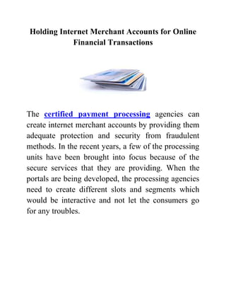 Holding Internet Merchant Accounts for Online
            Financial Transactions




The certified payment processing agencies can
create internet merchant accounts by providing them
adequate protection and security from fraudulent
methods. In the recent years, a few of the processing
units have been brought into focus because of the
secure services that they are providing. When the
portals are being developed, the processing agencies
need to create different slots and segments which
would be interactive and not let the consumers go
for any troubles.
 