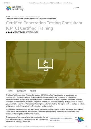 23/05/2018 Certiﬁed Penetration Testing Consultant (CPTC) Certiﬁed Training - Adams Academy
https://www.adamsacademy.com/course/certiﬁed-penetration-testing-consultant-cptc-certiﬁed-training/ 1/11
( 8 REVIEWS )
HOME / COURSE / TECHNOLOGY / VIDEO COURSE
/ CERTIFIED PENETRATION TESTING CONSULTANT (CPTC) CERTIFIED TRAINING
Certi ed Penetration Testing Consultant
(CPTC) Certi ed Training
477 STUDENTS
The Certi ed Penetration Testing Consultant (CPTC) Certi ed Training course is designed for
cybersecurity Professionals and IT Network Administrators who are interested in conducting
Penetration tests against large network infrastructures similar to large corporate networks, Services
Providers and Telecommunication Companies. The course covers everything that you need to know if
you want to be a certi ed Penetration Testing Consultant including the topics such as on how to attack
and prevent underlying network infrastructure and protocols.
Throughout the course, you will learn about packet capturing, Layer 2 attacks, and Layer 3 attacks on
Cisco-based infrastructures. You will also know about the pivoting and relays, IPv6 attacks, VPN
attacks, defeating SSL, and IDS/IPS evasion.
The purpose of the course is to help you to gain the ability to plan, manage and perform a penetration
plan. After completing the course, you will know almost all the necessary skills that are required for a
Penetration Testing Consultant.
HOME CURRICULUM REVIEWS
LOGIN
Welcome back! Can I help you
with anything? 
 