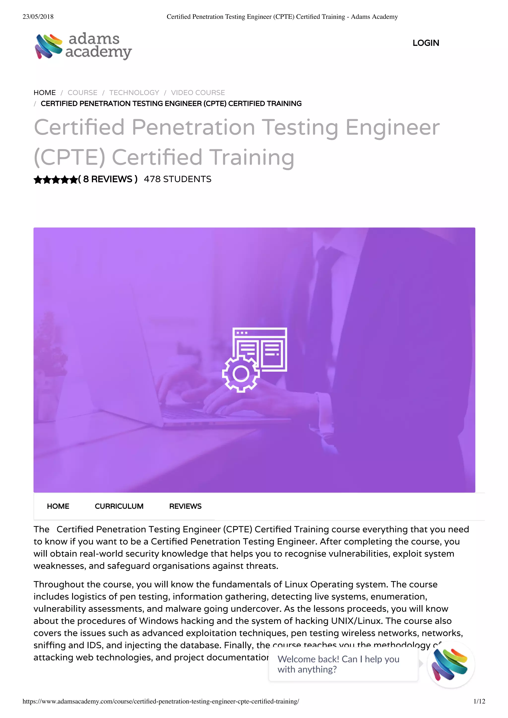 23/05/2018 Certiﬁed Penetration Testing Engineer (CPTE) Certiﬁed Training - Adams Academy
https://www.adamsacademy.com/course/certiﬁed-penetration-testing-engineer-cpte-certiﬁed-training/ 1/12
( 8 REVIEWS )
HOME / COURSE / TECHNOLOGY / VIDEO COURSE
/ CERTIFIED PENETRATION TESTING ENGINEER (CPTE) CERTIFIED TRAINING
Certi ed Penetration Testing Engineer
(CPTE) Certi ed Training
478 STUDENTS
The   Certi ed Penetration Testing Engineer (CPTE) Certi ed Training course everything that you need
to know if you want to be a Certi ed Penetration Testing Engineer. After completing the course, you
will obtain real-world security knowledge that helps you to recognise vulnerabilities, exploit system
weaknesses, and safeguard organisations against threats.
Throughout the course, you will know the fundamentals of Linux Operating system. The course
includes logistics of pen testing, information gathering, detecting live systems, enumeration,
vulnerability assessments, and malware going undercover. As the lessons proceeds, you will know
about the procedures of Windows hacking and the system of hacking UNIX/Linux. The course also
covers the issues such as advanced exploitation techniques, pen testing wireless networks, networks,
sni ng and IDS, and injecting the database. Finally, the course teaches you the methodology of
attacking web technologies, and project documentation.
HOME CURRICULUM REVIEWS
LOGIN
Welcome back! Can I help you
with anything? 
 