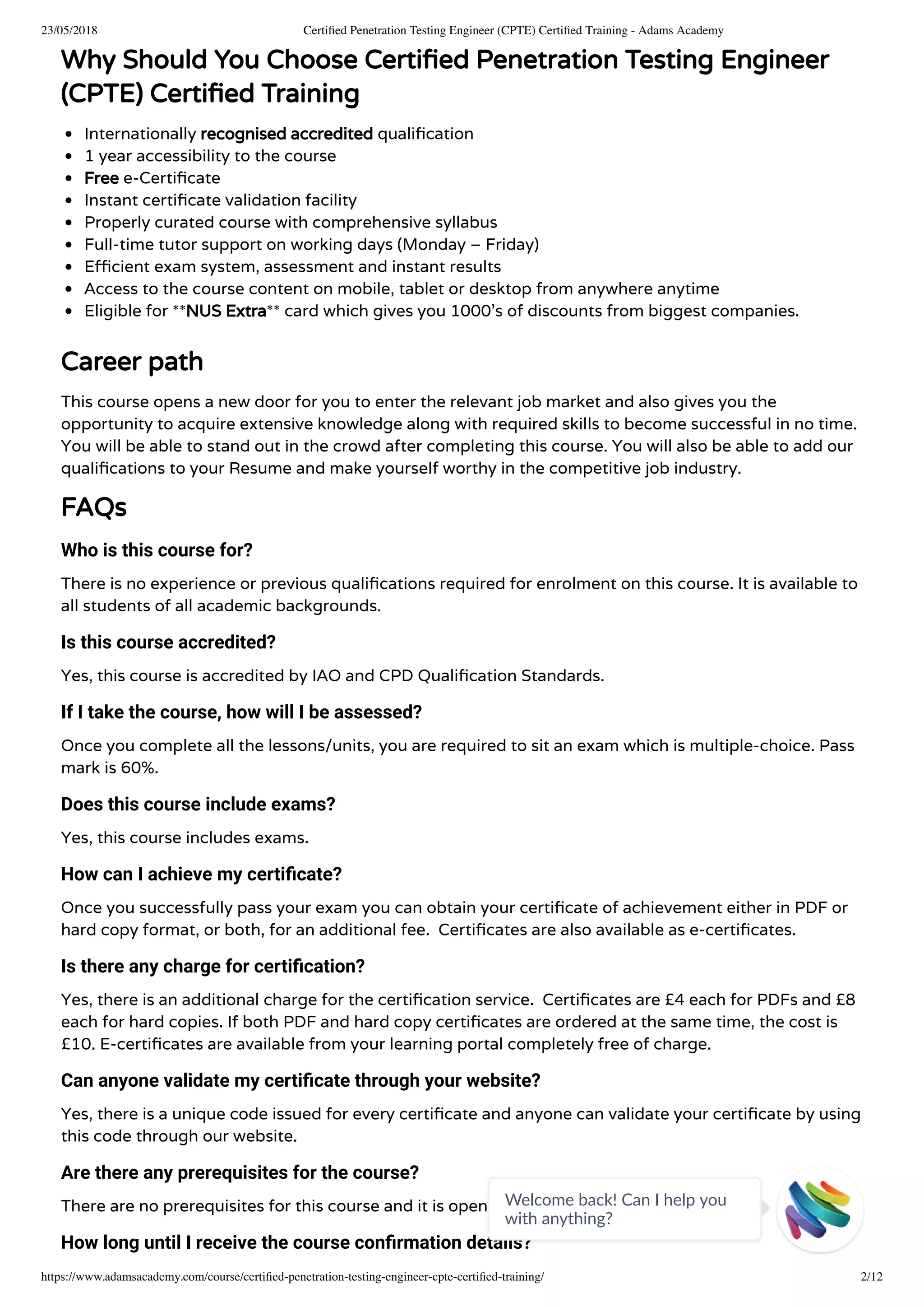 23/05/2018 Certiﬁed Penetration Testing Engineer (CPTE) Certiﬁed Training - Adams Academy
https://www.adamsacademy.com/course/certiﬁed-penetration-testing-engineer-cpte-certiﬁed-training/ 2/12
Why Should You Choose Certi ed Penetration Testing Engineer
(CPTE) Certi ed Training
Internationally recognised accredited quali cation
1 year accessibility to the course
Free e-Certi cate
Instant certi cate validation facility
Properly curated course with comprehensive syllabus
Full-time tutor support on working days (Monday – Friday)
E cient exam system, assessment and instant results
Access to the course content on mobile, tablet or desktop from anywhere anytime
Eligible for **NUS Extra** card which gives you 1000’s of discounts from biggest companies.
Career path
This course opens a new door for you to enter the relevant job market and also gives you the
opportunity to acquire extensive knowledge along with required skills to become successful in no time.
You will be able to stand out in the crowd after completing this course. You will also be able to add our
quali cations to your Resume and make yourself worthy in the competitive job industry.
FAQs
Who is this course for?
There is no experience or previous quali cations required for enrolment on this course. It is available to
all students of all academic backgrounds.
Is this course accredited?
Yes, this course is accredited by IAO and CPD Quali cation Standards.
If I take the course, how will I be assessed?
Once you complete all the lessons/units, you are required to sit an exam which is multiple-choice. Pass
mark is 60%.
Does this course include exams?
Yes, this course includes exams.
How can I achieve my certiﬁcate?
Once you successfully pass your exam you can obtain your certi cate of achievement either in PDF or
hard copy format, or both, for an additional fee.  Certi cates are also available as e-certi cates.
Is there any charge for certiﬁcation?
Yes, there is an additional charge for the certi cation service.  Certi cates are £4 each for PDFs and £8
each for hard copies. If both PDF and hard copy certi cates are ordered at the same time, the cost is
£10. E-certi cates are available from your learning portal completely free of charge.
Can anyone validate my certiﬁcate through your website?
Yes, there is a unique code issued for every certi cate and anyone can validate your certi cate by using
this code through our website.
Are there any prerequisites for the course?
There are no prerequisites for this course and it is open to everyone.
How long until I receive the course conﬁrmation details?
Welcome back! Can I help you
with anything? 
 