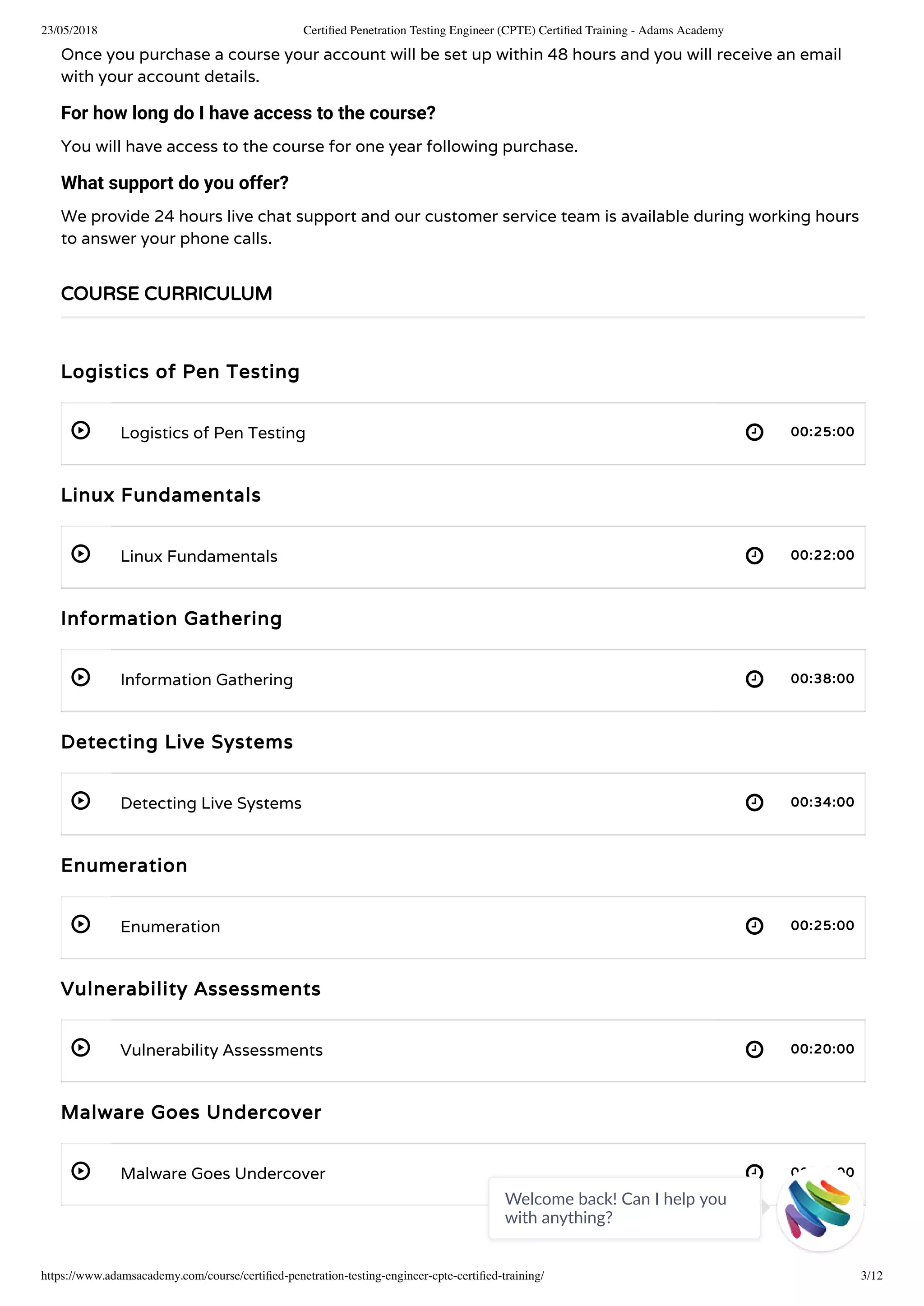 23/05/2018 Certiﬁed Penetration Testing Engineer (CPTE) Certiﬁed Training - Adams Academy
https://www.adamsacademy.com/course/certiﬁed-penetration-testing-engineer-cpte-certiﬁed-training/ 3/12
 
 
 
 
 
 
 
Once you purchase a course your account will be set up within 48 hours and you will receive an email
with your account details.
For how long do I have access to the course?
You will have access to the course for one year following purchase.
What support do you offer?
We provide 24 hours live chat support and our customer service team is available during working hours
to answer your phone calls.
Logistics of Pen Testing
Logistics of Pen Testing 00:25:00
Linux Fundamentals
Linux Fundamentals 00:22:00
Information Gathering
Information Gathering 00:38:00
Detecting Live Systems
Detecting Live Systems 00:34:00
Enumeration
Enumeration 00:25:00
Vulnerability Assessments
Vulnerability Assessments 00:20:00
Malware Goes Undercover
Malware Goes Undercover 00:28:00
COURSE CURRICULUM
Welcome back! Can I help you
with anything? 
 