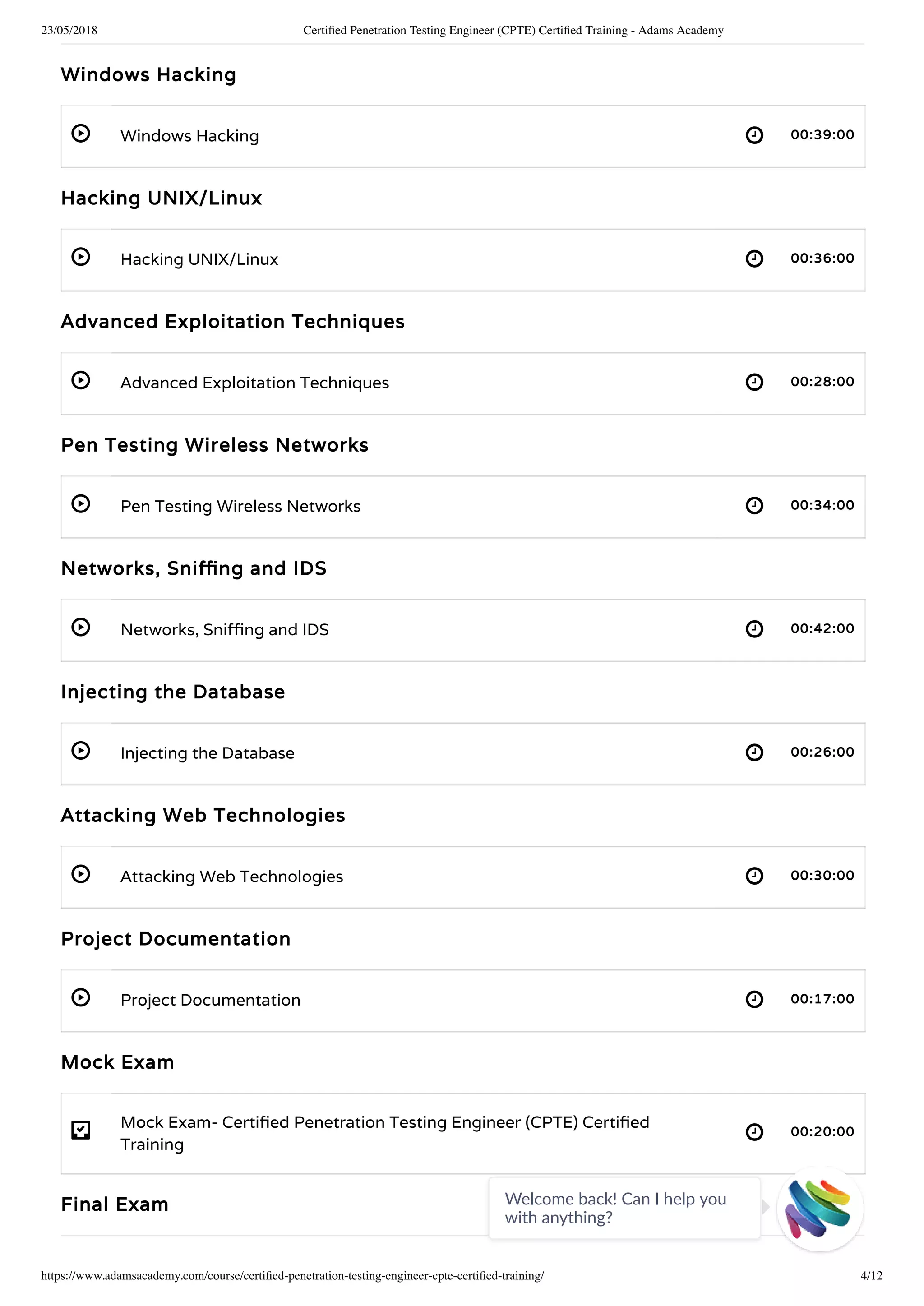 23/05/2018 Certiﬁed Penetration Testing Engineer (CPTE) Certiﬁed Training - Adams Academy
https://www.adamsacademy.com/course/certiﬁed-penetration-testing-engineer-cpte-certiﬁed-training/ 4/12
 
 
 
 
 
 
 
 
- 
Windows Hacking
Windows Hacking 00:39:00
Hacking UNIX/Linux
Hacking UNIX/Linux 00:36:00
Advanced Exploitation Techniques
Advanced Exploitation Techniques 00:28:00
Pen Testing Wireless Networks
Pen Testing Wireless Networks 00:34:00
Networks, Sni ng and IDS
Networks, Sni ng and IDS 00:42:00
Injecting the Database
Injecting the Database 00:26:00
Attacking Web Technologies
Attacking Web Technologies 00:30:00
Project Documentation
Project Documentation 00:17:00
Mock Exam
Mock Exam- Certi ed Penetration Testing Engineer (CPTE) Certi ed
Training
00:20:00
Final Exam Welcome back! Can I help you
with anything? 
 