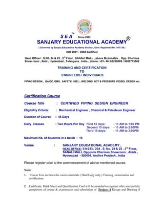 SANJARY EDUCATIONAL ACADEMY
( Governed by Sanjary Educational Academy Society , Govt. Registered No. 348 / 08 )
ISO 9001 : 2008 Certified
Head Officer : S.N0. 24 & 25 , 3
rd
Floor , SANALI MALL , above Mcdonalds , Opp. Chermas
Show room , Abid , Hyderabad , Telangana , India . phone :+91- 40- 65268809 / 9985715560
TRAINING AND CERTIFICATION
TO
ENGINEERS / INDIVIDUALS
PIPING DESIGN , QA/QC, QMS , SAFETY( HSE ) , WELDING, NDT & PRESSURE VESSEL DESIGN etc
Certification Course
Course Title : CERTIFIED PIPING DESIGN ENGINEER
Eligibility Criteria : Mechanical Engineer , Chemical & Petroleum Engineer
Duration of Course : 45 Days
Daily Classes : Two Hours Per Day First 15 days: - 11 AM to 1:00 PM
Second 15 days: - 11 AM to 2:00PM
Third 15 days: - 11 AM to 3:00PM
Maximum No. of Students in a batch : 15
Venue : SANJARY EDUCATIONAL ACADEMY ,
HEAD OFFICE: 5-9-233 / 234 , S. No. 24 & 25 , 3rd
Floor,
SANALI MALL Opposite Chermas Showroom , Abids ,
Hyderabad - 500001, Andhra Pradesh , India
Please register prior to the commencement of above mentioned course.
Note:
1. Course Fees includes the course materials ( Hard Copy only ) Training, examination and
certification.
2. Certificate, Mark Sheet and Qualification Card will be awarded to engineer after successfully
completion of course & examination and submission of Project -1 Design and Drawing if
S E A
TM
®Since 2002
 