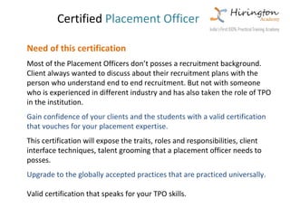 Certified Placement Officer

Need of this certification
Most of the Placement Officers don’t posses a recruitment background.
Client always wanted to discuss about their recruitment plans with the
person who understand end to end recruitment. But not with someone
who is experienced in different industry and has also taken the role of TPO
in the institution.
Gain confidence of your clients and the students with a valid certification
that vouches for your placement expertise.
This certification will expose the traits, roles and responsibilities, client
interface techniques, talent grooming that a placement officer needs to
posses.
Upgrade to the globally accepted practices that are practiced universally.

Valid certification that speaks for your TPO skills.
 