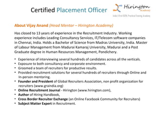 Certified Placement Officer

About Vijay Anand (Head Mentor – Hirington Academy)
Has closed to 13 years of experience in the Recruitment Industry. Working
experience includes Leading Consultancy Services, IT/Telecom software companies
in Chennai, India. Holds a Bachelor of Science from Madras University, India. Master
of Labour Management from Madurai Kamaraj University, Madurai and a Post
Graduate degree in Human Resources Management, Pondichery.
•   Experience of interviewing several hundreds of candidates across all the verticals.
•   Exposure to both consultancy and corporate environment.
•   Groomed a team of recruiters for productive results.
•   Provided recruitment solutions for several hundreds of recruiters through Online and
    In-person mentoring.
•   Founder and President of Global Recruiters Association, non profit organization for
    recruiters (www.graindia.org)
•   Online Recruitment Journal - Hirington (www.hirington.com),
•   Author of Hiring Handbook,
•   Cross Border Recruiter Exchange (an Online Facebook Community for Recruiters)
•   Subject Matter Expert in Recruitment.
 