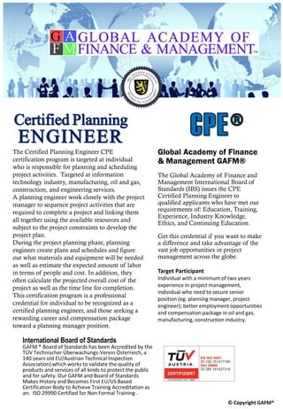 The Certified Planning Engineer CPE
certification program is targeted at individual
who is responsible for planning and scheduling
project activities. Targeted at information
technology industry, manufacturing, oil and gas,
construction, and engineering services.
A planning engineer work closely with the project
manager to sequence project activities that are
required to complete a project and linking them
all together using the available resources and
subject to the project constraints to develop the
project plan.
During the project planning phase, planning
engineer create plans and schedules and figure
out what materials and equipment will be needed
as well as estimate the expected amount of labor
in terms of people and cost. In addition, they
often calculate the projected overall cost of the
project as well as the time line for completion.
This certification program is a professional
credential for individual to be recognized as a
certified planning engineer, and those seeking a
rewarding career and compensation package
toward a planning manager position.
Global Academy of Finance
& Management GAFM®
The Global Academy of Finance and
Management International Board of
Standards (IBS) issues the CPE
Certified Planning Engineer to
qualified applicants who have met our
requirements of: Education, Training,
Experience, Industry Knowledge,
Ethics, and Continuing Education.
Get this credential if you want to make
a difference and take advantage of the
vast job opportunities in project
management across the globe.
Target Participant
Individual with a minimum of two years
experience in project management,
individual who need to secure senior
position (eg. planning manager, project
engineer); better employment opportunities
and compensation package in oil and gas,
manufacturing, construction industry.
International Board of Standards
GAFM ® Board of Standards has been Accredited by the
TÜV Technischer Überwachungs-Verein Österreich, a
140 years old EU/Austrian Technical Inspection
Association) which works to validate the quality of
products and services of all kinds to protect the public
and for safety. Our GAFM and Board of Standards
Makes History and Becomes First EU/US Based
Certification Body to Achieve Training Accreditation as
an: ISO 29990 Certified for Non Formal Training .
© Copyright GAFM®
Certified Planning
ENGINEER
 