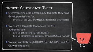 “Active” Certificate Theft
➜ Users/machines can enroll in any template they have
Enroll permissions for
- By default the User and Machine templates are available
➜ We want a template that allows for AD
authentication
- Lets us get a user’s TGT (and NTLM!)
- Lets us compromise a computer through RBCD/S4U2Self
➜ We can enroll through DCOM (Certify), RPC, and AD
CS web endpoints
11
 