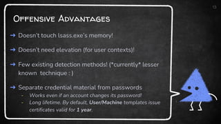 Offensive Advantages
13
➜ Doesn’t touch lsass.exe’s memory!
➜ Doesn’t need elevation (for user contexts)!
➜ Few existing detection methods! (*currently* lesser
known technique : )
➜ Separate credential material from passwords
- Works even if an account changes its password!
- Long lifetime. By default, User/Machine templates issue
certificates valid for 1 year.
 
