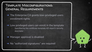 Template Misconfigurations:
General Requirements
➜ The Enterprise CA grants low-privileged users
enrollment rights
➜ Low privileged users can enroll in the template
- Specified by the certificate template AD object’s security
descriptor
➜ Manager approval is disabled
➜ No “authorized signatures” are required
15
 