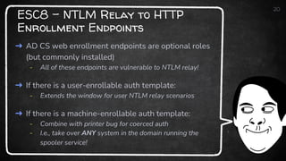 ESC8 - NTLM Relay to HTTP
Enrollment Endpoints
20
➜ AD CS web enrollment endpoints are optional roles
(but commonly installed)
- All of these endpoints are vulnerable to NTLM relay!
➜ If there is a user-enrollable auth template:
- Extends the window for user NTLM relay scenarios
➜ If there is a machine-enrollable auth template:
- Combine with printer bug for coerced auth
- I.e., take over ANY system in the domain running the
spooler service!
 