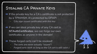 Stealing CA Private Keys
24
➜ If the private key for a CA’s certificate is not protected
by a TPM/HSM, it’s protected by DPAPI
- CAs sign issued certificates with this key
➜ If we can steal private key of any CA cert in
NTAuthCertificates, we can forge our own
certificates as anyone in the domain!
➜ These forged certs can’t be revoked!
- The certs are never actually “issued”!
- Forged certs work as long as the CA cert is still valid :)
 