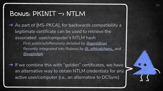 Bonus: PKINIT -> NTLM
26
➜ As part of [MS-PKCA], for backwards compatibility a
legitimate certificate can be used to retrieve the
associated user/computer’s NTLM hash
- First publicly/offensively detailed by @gentilkiwi
- Recently integrated into Rubeus by @_ethicalchaos_ and
@exploitph
➜ If we combine this with “golden” certificates, we have
an alternative way to obtain NTLM credentials for any
active user/computer (i.e., an alternative to DCSync)
 