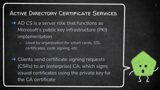Active Directory Certificate Services
➜ AD CS is a server role that functions as
Microsoft’s public key infrastructure (PKI)
implementation
- Used by organization for smart cards, SSL
certificates, code signing, etc.
➜ Clients send certificate signing requests
(CSRs) to an (enterprise) CA, which signs
issued certificates using the private key for
the CA certificate
3
 