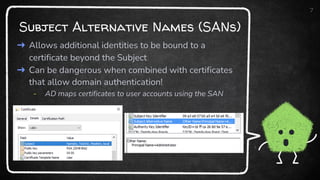 Subject Alternative Names (SANs)
7
➜ Allows additional identities to be bound to a
certificate beyond the Subject
➜ Can be dangerous when combined with certificates
that allow domain authentication!
- AD maps certificates to user accounts using the SAN
 