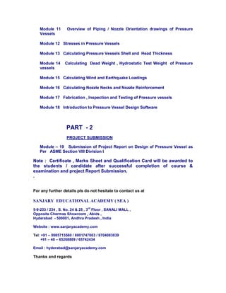 Module 11 Overview of Piping / Nozzle Orientation drawings of Pressure
Vessels
Module 12 Stresses in Pressure Vessels
Module 13 Calculating Pressure Vessels Shell and Head Thickness
Module 14 Calculating Dead Weight , Hydrostatic Test Weight of Pressure
vessels
Module 15 Calculating Wind and Earthquake Loadings
Module 16 Calculating Nozzle Necks and Nozzle Reinforcement
Module 17 Fabrication , Inspection and Testing of Pressure vessels
Module 18 Introduction to Pressure Vessel Design Software
PART - 2
PROJECT SUBMISSION
Module – 19 Submission of Project Report on Design of Pressure Vessel as
Per ASME Section VIII Division I
Note : Certificate , Marks Sheet and Qualification Card will be awarded to
the students / candidate after successful completion of course &
examination and project Report Submission.
.
For any further details pls do not hesitate to contact us at
SANJARY EDUCATIONAL ACADEMY ( SEA )
5-9-233 / 234 , S. No. 24 & 25 , 3
rd
Floor , SANALI MALL ,
Opposite Chermas Showroom , Abids ,
Hyderabad - 500001, Andhra Pradesh , India
Website : www.sanjaryacademy.com
Tel: +91 – 9985715560 / 8801747003 / 9704083839
+91 – 40 – 65268809 / 65742434
Email : hyderabad@sanjaryacademy.com
Thanks and regards
 