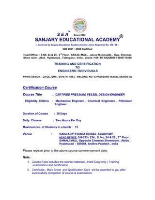 SANJARY EDUCATIONAL ACADEMY
( Governed by Sanjary Educational Academy Society , Govt. Registered No. 348 / 08 )
ISO 9001 : 2008 Certified
Head Officer : S.N0. 24 & 25 , 3
rd
Floor , SANALI MALL , above Mcdonalds , Opp. Chermas
Show room , Abid , Hyderabad , Telangana , India . phone :+91- 40- 65268809 / 9985715560
TRAINING AND CERTIFICATION
TO
ENGINEERS / INDIVIDUALS
PIPING DESIGN , QA/QC, QMS , SAFETY( HSE ) , WELDING, NDT & PRESSURE VESSEL DESIGN etc
Certification Course
Course Title : CERTIFIED PRESSURE VESSEL DESIGN ENGINEER
Eligibility Criteria : Mechanical Engineer , Chemical Engineers , Petroleum
Engineer
Duration of Course : 30 Days
Daily Classes : Two Hours Per Day
Maximum No. of Students in a batch : 15
Venue : SANJARY EDUCATIONAL ACADEMY ,
HEAD OFFICE: 5-9-233 / 234 , S. No. 24 & 25 , 3rd
Floor,
SANALI MALL Opposite Chermas Showroom , Abids ,
Hyderabad - 500001, Andhra Pradesh , India
Please register prior to the above course commencement date.
Note :
1. Course Fees includes the course materials ( Hard Copy only ) Training
,examination and certification .
2. Certificate , Mark Sheet and Qualification Card will be awarded to you after
successfully completion of course & examination.
S E A
TM
®Since 2002
 