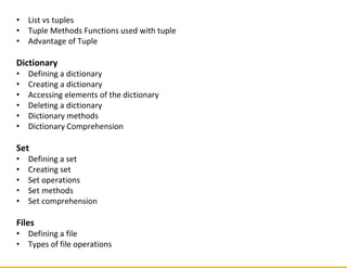 • List vs tuples
• Tuple Methods Functions used with tuple
• Advantage of Tuple
Dictionary
• Defining a dictionary
• Creating a dictionary
• Accessing elements of the dictionary
• Deleting a dictionary
• Dictionary methods
• Dictionary Comprehension
Set
• Defining a set
• Creating set
• Set operations
• Set methods
• Set comprehension
Files
• Defining a file
• Types of file operations
 