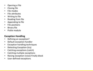 • Opening a File
• Closing file
• File modes
• File attributes
• Writing to file
• Reading from file
• Appending to file
• File positions
• Binary file
• Pickle module
Exception Handling
• Defining an exception?
• Default exception handler
• Exception handling techniques
• Detecting Exception (try)
• Catching exceptions (catch)
• Catching multiple exceptions
• Raising exception (raise) Finally block
• User-defined exceptions
 