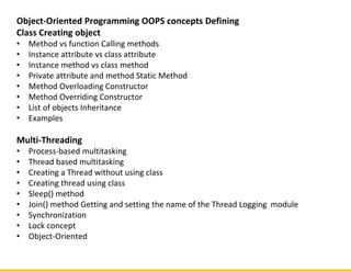 Object-Oriented Programming OOPS concepts Defining
Class Creating object
• Method vs function Calling methods
• Instance attribute vs class attribute
• Instance method vs class method
• Private attribute and method Static Method
• Method Overloading Constructor
• Method Overriding Constructor
• List of objects Inheritance
• Examples
Multi-Threading
• Process-based multitasking
• Thread based multitasking
• Creating a Thread without using class
• Creating thread using class
• Sleep() method
• Join() method Getting and setting the name of the Thread Logging module
• Synchronization
• Lock concept
• Object-Oriented
 