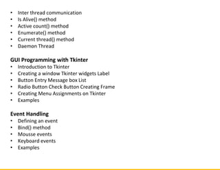 • Inter thread communication
• Is Alive() method
• Active count() method
• Enumerate() method
• Current thread() method
• Daemon Thread
GUI Programming with Tkinter
• Introduction to Tkinter
• Creating a window Tkinter widgets Label
• Button Entry Message box List
• Radio Button Check Button Creating Frame
• Creating Menu Assignments on Tkinter
• Examples
Event Handling
• Defining an event
• Bind() method
• Mousse events
• Keyboard events
• Examples
 
