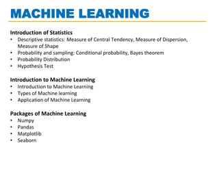 MACHINE LEARNING
Introduction of Statistics
• Descriptive statistics: Measure of Central Tendency, Measure of Dispersion,
Measure of Shape
• Probability and sampling: Conditional probability, Bayes theorem
• Probability Distribution
• Hypothesis Test
Introduction to Machine Learning
• Introduction to Machine Learning
• Types of Machine learning
• Application of Machine Learning
Packages of Machine Learning
• Numpy
• Pandas
• Matplotlib
• Seaborn
 