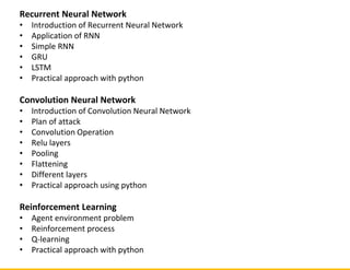 Recurrent Neural Network
• Introduction of Recurrent Neural Network
• Application of RNN
• Simple RNN
• GRU
• LSTM
• Practical approach with python
Convolution Neural Network
• Introduction of Convolution Neural Network
• Plan of attack
• Convolution Operation
• Relu layers
• Pooling
• Flattening
• Different layers
• Practical approach using python
Reinforcement Learning
• Agent environment problem
• Reinforcement process
• Q-learning
• Practical approach with python
 