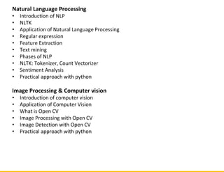 Natural Language Processing
• Introduction of NLP
• NLTK
• Application of Natural Language Processing
• Regular expression
• Feature Extraction
• Text mining
• Phases of NLP
• NLTK: Tokenizer, Count Vectorizer
• Sentiment Analysis
• Practical approach with python
Image Processing & Computer vision
• Introduction of computer vision
• Application of Computer Vision
• What is Open CV
• Image Processing with Open CV
• Image Detection with Open CV
• Practical approach with python
 
