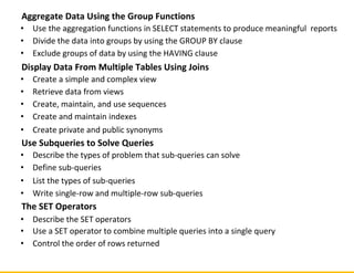 Aggregate Data Using the Group Functions
• Use the aggregation functions in SELECT statements to produce meaningful reports
• Divide the data into groups by using the GROUP BY clause
• Exclude groups of data by using the HAVING clause
Display Data From Multiple Tables Using Joins
• Create a simple and complex view
• Retrieve data from views
• Create, maintain, and use sequences
• Create and maintain indexes
• Create private and public synonyms
Use Subqueries to Solve Queries
• Describe the types of problem that sub-queries can solve
• Define sub-queries
• List the types of sub-queries
• Write single-row and multiple-row sub-queries
The SET Operators
• Describe the SET operators
• Use a SET operator to combine multiple queries into a single query
• Control the order of rows returned
 