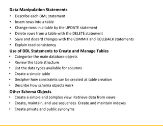 Data Manipulation Statements
• Describe each DML statement
• Insert rows into a table
• Change rows in a table by the UPDATE statement
• Delete rows from a table with the DELETE statement
• Save and discard changes with the COMMIT and ROLLBACK statements
• Explain read consistency
Use of DDL Statements to Create and Manage Tables
• Categorize the main database objects
• Review the table structure
• List the data types available for columns
• Create a simple table
• Decipher how constraints can be created at table creation
• Describe how schema objects work
Other Schema Objects
• Create a simple and complex view Retrieve data from views
• Create, maintain, and use sequences Create and maintain indexes
• Create private and public synonyms
 