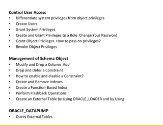 Control User Access
• Differentiate system privileges from object privileges
• Create Users
• Grant System Privileges
• Create and Grant Privileges to a Role Change Your Password
• Grant Object Privileges How to pass on privileges?
• Revoke Object Privileges
Management of Schema Object
• Modify and Drop a Column Add
• Drop and Defer a Constraint
• How to enable and disable a Constraint?
• Create and Remove Indexes
• Create a Function-Based Index
• Perform Flashback Operations
• Create an External Table by Using ORACLE_LOADER and by Using
ORACLE_DATAPUMP
• Query External Tables
 