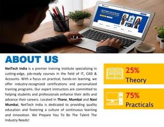 ABOUT US
NetTech India is a premier training institute specializing in
cutting-edge, job-ready courses in the field of IT, CAD &
Accounts. With a focus on practical, hands-on learning, we
offer industry-recognized certifications and personalized
training programs. Our expert instructors are committed to
helping students and professionals enhance their skills and
advance their careers. Located in Thane, Mumbai and Navi
Mumbai, NetTech India is dedicated to providing quality
education and fostering a culture of continuous learning
and innovation. We Prepare You To Be The Talent The
Industry Needs!
25%
Theory
75%
Practicals
 