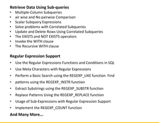 Retrieve Data Using Sub-queries
• Multiple-Column Subqueries
• air wise and No pairwise Comparison
• Scalar Subquery Expressions
• Solve problems with Correlated Subqueries
• Update and Delete Rows Using Correlated Subqueries
• The EXISTS and NOT EXISTS operators
• Invoke the WITH clause
• The Recursive WITH clause
Regular Expression Support
• Use the Regular Expressions Functions and Conditions in SQL
• Use Meta Characters with Regular Expressions
• Perform a Basic Search using the REGEXP_LIKE function Find
• patterns using the REGEXP_INSTR function
• Extract Substrings using the REGEXP_SUBSTR function
• Replace Patterns Using the REGEXP_REPLACE function
• Usage of Sub-Expressions with Regular Expression Support
• Implement the REGEXP_COUNT function
And Many More...
 