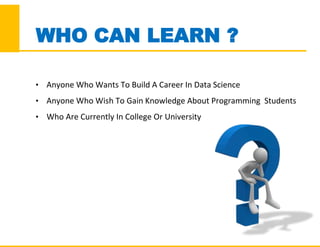 WHO CAN LEARN ?
• Anyone Who Wants To Build A Career In Data Science
• Anyone Who Wish To Gain Knowledge About Programming Students
• Who Are Currently In College Or University
 