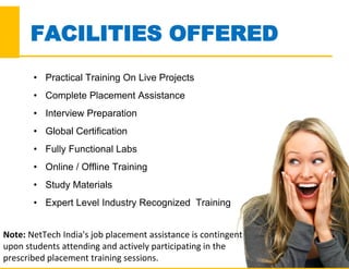 FACILITIES OFFERED
Note: NetTech India's job placement assistance is contingent
upon students attending and actively participating in the
prescribed placement training sessions.
• Practical Training On Live Projects
• Complete Placement Assistance
• Interview Preparation
• Global Certification
• Fully Functional Labs
• Online / Offline Training
• Study Materials
• Expert Level Industry Recognized Training
 