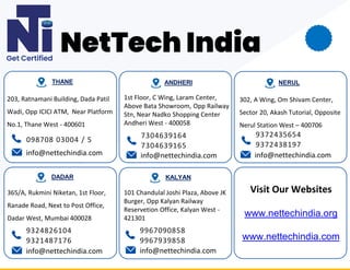 203, Ratnamani Building, Dada Patil
Wadi, Opp ICICI ATM, Near Platform
No.1, Thane West - 400601
098708 03004 / 5
info@nettechindia.com
THANE
1st Floor, C Wing, Laram Center,
Above Bata Showroom, Opp Railway
Stn, Near Nadko Shopping Center
Andheri West - 400058
7304639164
7304639165
ANDHERI
info@nettechindia.com
NERUL
302, A Wing, Om Shivam Center,
Sector 20, Akash Tutorial, Opposite
Nerul Station West – 400706
info@nettechindia.com
9372435654
9372438197
365/A, Rukmini Niketan, 1st Floor,
Ranade Road, Next to Post Office,
Dadar West, Mumbai 400028
info@nettechindia.com
DADAR
9967090858
9967939858
info@nettechindia.com
KALYAN
9324826104
9321487176
Visit Our Websites
www.nettechindia.org
www.nettechindia.com
101 Chandulal Joshi Plaza, Above JK
Burger, Opp Kalyan Railway
Reservetion Office, Kalyan West -
421301
 