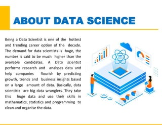 Being a Data Scientist is one of the hottest
and trending career option of the decade.
The demand for data scientists is huge, the
number is said to be much higher than the
available candidates. A Data scientist
performs research and analyses data and
help companies flourish by predicting
growth, trends and business insights based
on a large amount of data. Basically, data
scientists are big data wranglers. They take
this huge data and use their skills in
mathematics, statistics and programming to
clean and organise the data.
ABOUT DATA SCIENCE
 