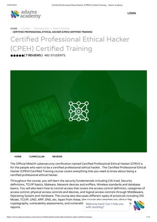 23/05/2018 Certiﬁed Professional Ethical Hacker (CPEH) Certiﬁed Training - Adams Academy
https://www.adamsacademy.com/course/certiﬁed-professional-ethical-hacker-cpeh-certiﬁed-training/ 1/12
( 7 REVIEWS )
HOME / COURSE / TECHNOLOGY / VIDEO COURSE
/ CERTIFIED PROFESSIONAL ETHICAL HACKER (CPEH) CERTIFIED TRAINING
Certi ed Professional Ethical Hacker
(CPEH) Certi ed Training
482 STUDENTS
The O cial Mile2® cybersecurity certi cation named Certi ed Professional Ethical Hacker (CPEH) is
for the people who want to be a certi ed professional ethical hacker.  The Certi ed Professional Ethical
Hacker (CPEH) Certi ed Training course covers everything that you need to know about being a
certi ed professional ethical hacker.
Throughout the course, you will learn the security fundamentals including CIA triad, Security
de nitions, TCI/IP basics, Malware, Network devices and sni ers, Wireless standards and database
basics. You will also learn how to control access that covers the access control de nition, categories of
access control, physical access controls and devices, and logical access controls through Middleware,
Operating System and Hardware. The course also discusses di erent types of protocols including OSI
Model, TCI/IP, UND, ARP, DNS, etc. Apart from these, the course also teaches you about the
cryptography, vulnerability assessments, and vulnerability tools of the trade, output analysis and
reports.
HOME CURRICULUM REVIEWS
LOGIN
Welcome back! Can I help you
with anything? 
 