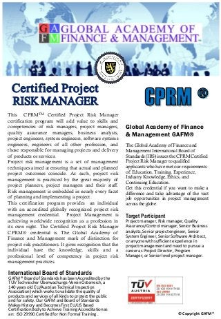 Global Academy of Finance
& Management GAFM®
The Global Academy of Finance and
Management International Board of
Standards (IBS) issues the CPRM Certified
Project Risk Manager to qualified
applicants who have met our requirements
of: Education, Training, Experience,
Industry Knowledge, Ethics, and
Continuing Education.
Get this credential if you want to make a
difference and take advantage of the vast
job opportunities in project management
across the globe.
Target Participant
Project manager, Risk manager, Quality
Assurance/Control manager, Senior Business
analysts, Senior project engineer, Senior
System Engineer, Senior Software Architect,
or anyone with sufficient experience in
project management and need to pursue a
career as Project Director, Program
Manager, or Senior level project manager.
International Board of Standards
GAFM ® Board of Standards has been Accredited by the
TÜV Technischer Überwachungs-Verein Österreich, a
140 years old EU/Austrian Technical Inspection
Association) which works to validate the quality of
products and services of all kinds to protect the public
and for safety. Our GAFM and Board of Standards
Makes History and Becomes First EU/US Based
Certification Body to Achieve Training Accreditation as
an: ISO 29990 Certified for Non Formal Training . © Copyright GAFM®
This CPRMTM Certified Project Risk Manager
certification program will add value to skills and
competencies of risk managers, project managers,
quality assurance managers, business analysts,
project engineers, system engineers, software systems
engineers, engineers of all other profession, and
those responsible for managing projects and delivery
of products or services.
Project risk management is a set of management
techniques aimed at ensuring that actual and planned
project outcomes coincide. As such, project risk
management is practiced by the great majority of
project planners, project managers and their staff.
Risk management is embedded in nearly every facet
of planning and implementing a project.
This certification program provides an individual
with an accredited globally recognized project risk
management credential. Project Management is
achieving worldwide recognition as a profession in
its own right. The Certified Project Risk Manager
CPRM® credential is The Global Academy of
Finance and Management mark of distinction for
project risk practitioners. It gives recognition that the
individual have the knowledge, skills and a
professional level of competency in project risk
management practices.
Certified Project
RISK MANAGER
 