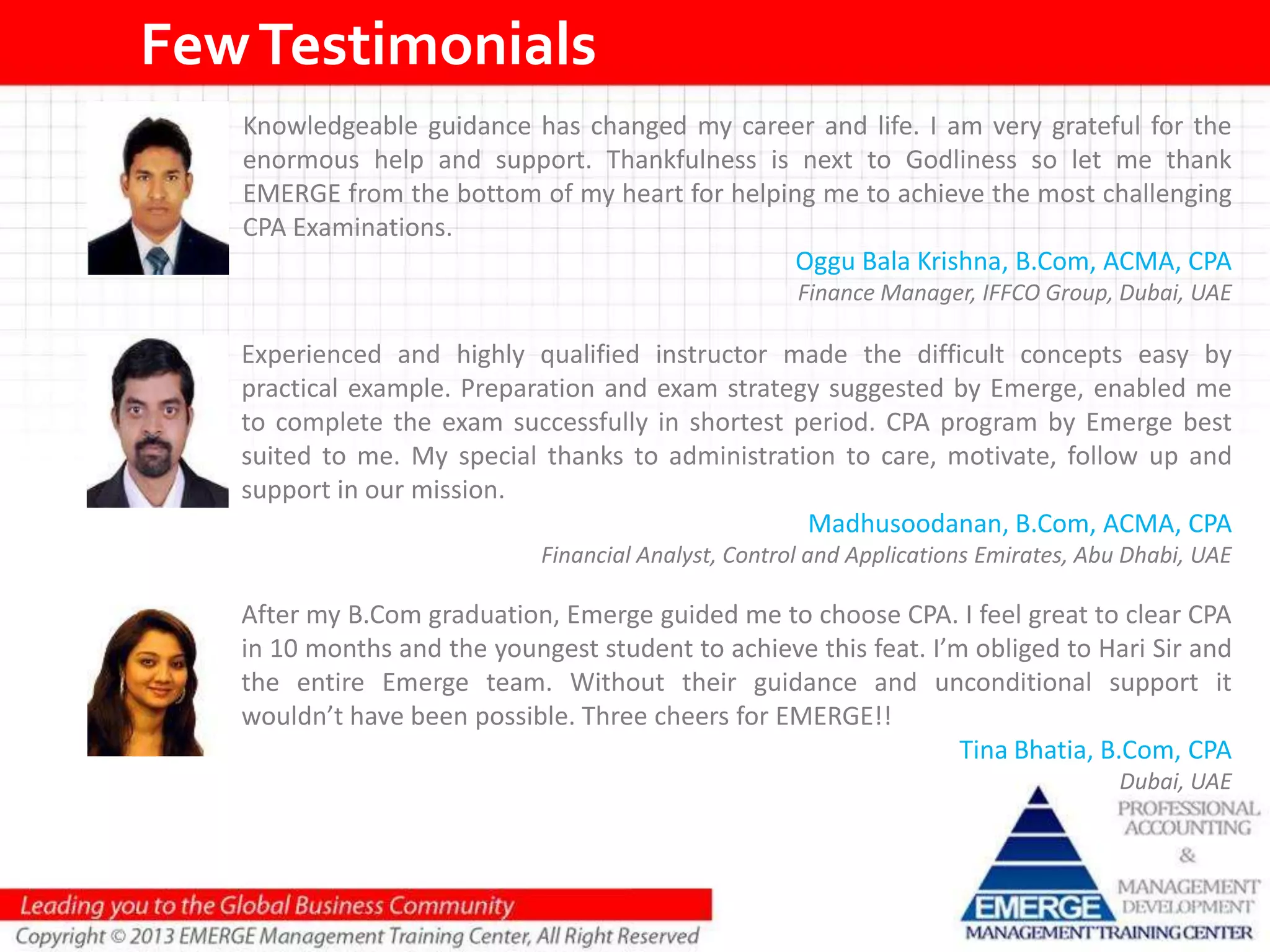 FewTestimonials
After my B.Com graduation, Emerge guided me to choose CPA. I feel great to clear CPA
in 10 months and the youngest student to achieve this feat. I’m obliged to Hari Sir and
the entire Emerge team. Without their guidance and unconditional support it
wouldn’t have been possible. Three cheers for EMERGE!!
Tina Bhatia, B.Com, CPA
Dubai, UAE
Experienced and highly qualified instructor made the difficult concepts easy by
practical example. Preparation and exam strategy suggested by Emerge, enabled me
to complete the exam successfully in shortest period. CPA program by Emerge best
suited to me. My special thanks to administration to care, motivate, follow up and
support in our mission.
Madhusoodanan, B.Com, ACMA, CPA
Financial Analyst, Control and Applications Emirates, Abu Dhabi, UAE
Knowledgeable guidance has changed my career and life. I am very grateful for the
enormous help and support. Thankfulness is next to Godliness so let me thank
EMERGE from the bottom of my heart for helping me to achieve the most challenging
CPA Examinations.
Oggu Bala Krishna, B.Com, ACMA, CPA
Finance Manager, IFFCO Group, Dubai, UAE
 