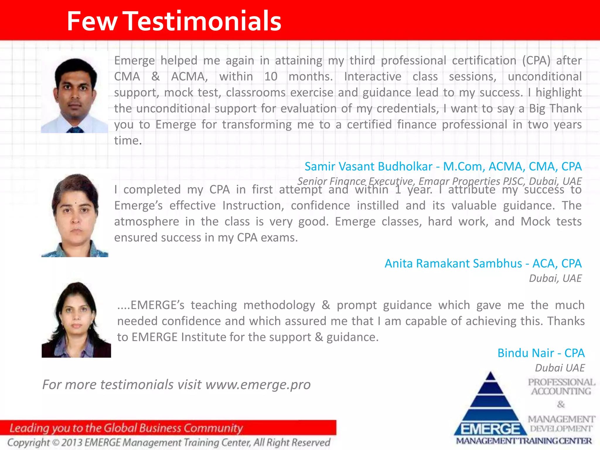 FewTestimonials
Emerge helped me again in attaining my third professional certification (CPA) after
CMA & ACMA, within 10 months. Interactive class sessions, unconditional
support, mock test, classrooms exercise and guidance lead to my success. I highlight
the unconditional support for evaluation of my credentials, I want to say a Big Thank
you to Emerge for transforming me to a certified finance professional in two years
time.
Samir Vasant Budholkar - M.Com, ACMA, CMA, CPA
Senior Finance Executive, Emaar Properties PJSC, Dubai, UAE
I completed my CPA in first attempt and within 1 year. I attribute my success to
Emerge’s effective Instruction, confidence instilled and its valuable guidance. The
atmosphere in the class is very good. Emerge classes, hard work, and Mock tests
ensured success in my CPA exams.
Anita Ramakant Sambhus - ACA, CPA
Dubai, UAE
For more testimonials visit www.emerge.pro
....EMERGE’s teaching methodology & prompt guidance which gave me the much
needed confidence and which assured me that I am capable of achieving this. Thanks
to EMERGE Institute for the support & guidance.
Bindu Nair - CPA
Dubai UAE
 